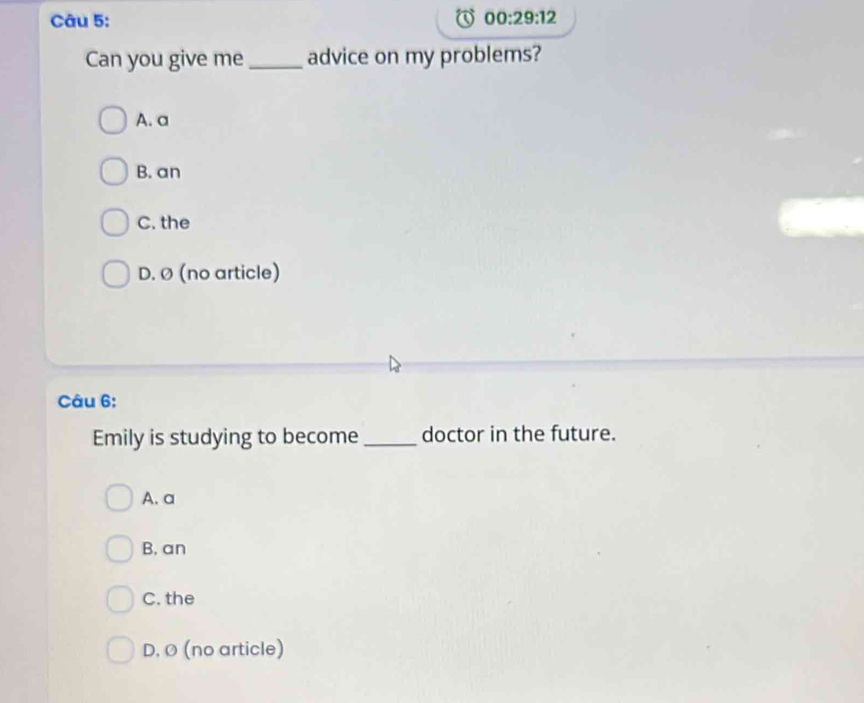 00:29:12 
Can you give me _advice on my problems?
A. a
B. an
C. the
D. Ø (no article)
Câu 6:
Emily is studying to become doctor in the future.
A.a
B. an
C. the
D. Ø (no article)