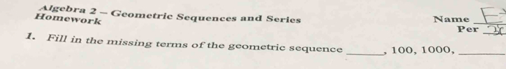 Algebra 2 - Geometric Sequences and Series Name_ 
Homework 
Per 
_ 
1. Fill in the missing terms of the geometric sequence _, 100, 1000,_