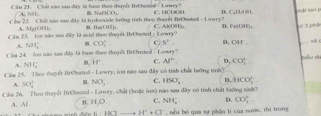 Chất nào sau đây là base theo thuyết BrOnsted - Lowry?
A. NH_3. NaHCO_3. C. HCOOH. D. C_6H_5OH. 
B.
chất tan p
Cầu 22. Chất nào sau đây là hydroxide lưỡng tính theo thuyết Brønsted - Lowry?
A. Mg(OH)_2.
B. Ba(OH)_2. C. Al(OH)_3. D. Fe(OH)_3. 
Câu 23. Ion nào sau đây là acid theo thuyết Brvarnothing r sted - Lowry? có 3 phân
C
B. CO_3^((2-). S^2). và c
A. NH_4^(+. D. OH^-). 
Câu 24. Ion nào sau dây là base theo thuyết BrØnsted - Lowry?
A. NH_4^(+.
B. H^+). C. Al^(3+). D, CO_3^((2-). biểu di
Câu 25. Theo thuyết BrØnsted - Lowry, ion nào sau dây có tính chất lưỡng tính?
A. SO_4^(2-).
C.
B. NO_3^-. HSO_4^-. D, HCO_3^(2-). 
Câu 26. Theo thuyết BrØnsted - Lowry, chất (hoặc ion) nào sau đây có tính chất lưỡng tính?
A. Al . H_2)O. NH_4^(+. D. CO_3^(2-). 
B.
C.
thương trình diện l li:HClto H^+)+Cl^- , nếu bỏ qua sự phân li của nước, thì trong