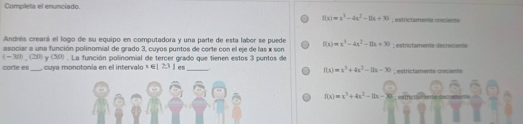 Completa el enunciado.
f(x)=x^3-4x^2-11x+30; estrictamente creciente
Andrés creará el logo de su equipo en computadora y una parte de esta labor se puede
f(x)=x^3-4x^2-11x+30; estrictamente decreciente
asociar a una función polinomial de grado 3, cuyos puntos de corte con el eje de las x son
(-3;0), (2;0) y (5:0). La función polinomial de tercer grado que tienen estos 3 puntos de
corte es_ , cuya monotonía en el intervalo x∈ [2;3] es_
f(x)=x^3+4x^2-11x-30; estrictamente creciente
f(x)=x^3+4x^2-11x-30; estrictamente decreciente