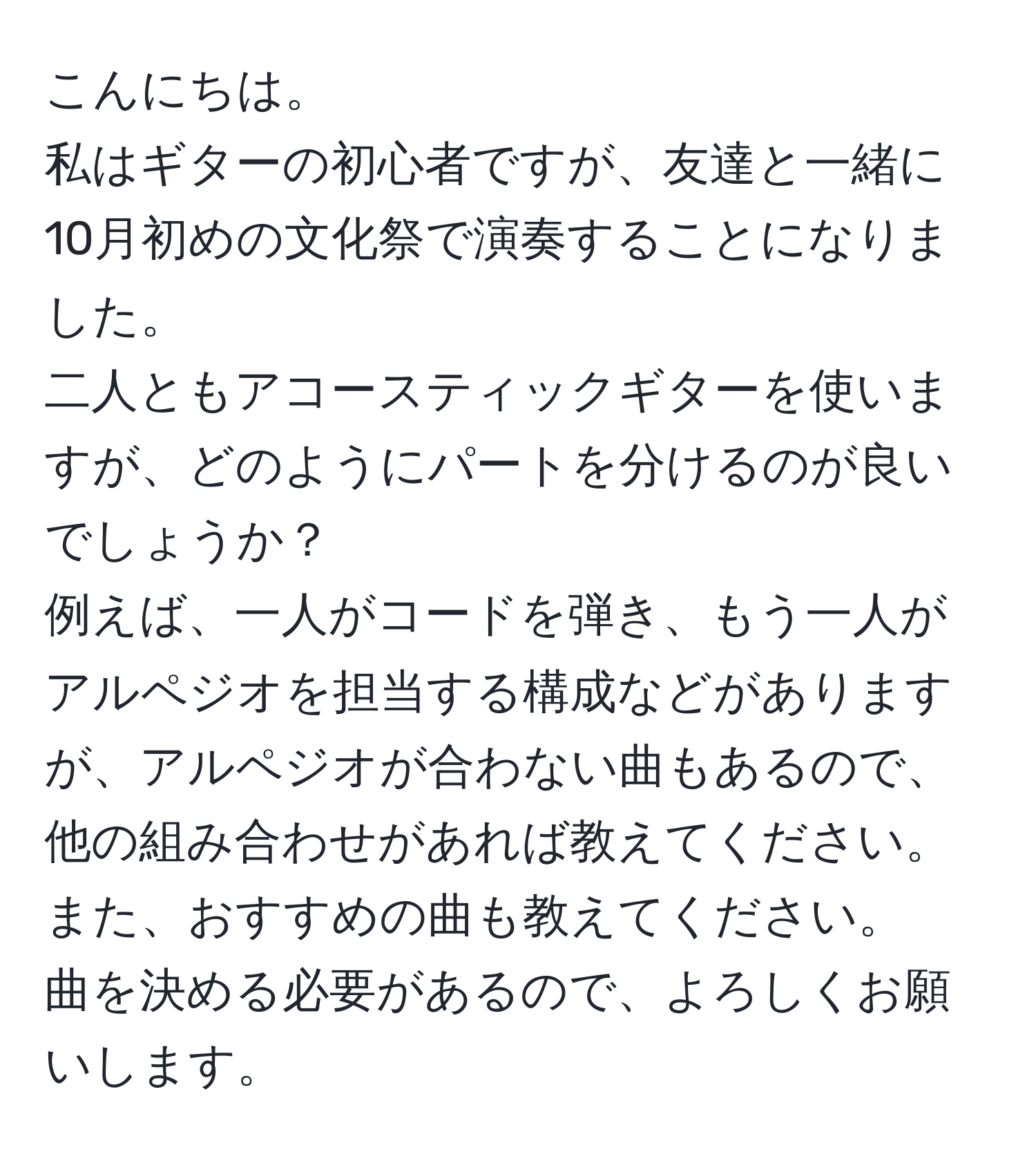 こんにちは。  
私はギターの初心者ですが、友達と一緒に10月初めの文化祭で演奏することになりました。  
二人ともアコースティックギターを使いますが、どのようにパートを分けるのが良いでしょうか？  
例えば、一人がコードを弾き、もう一人がアルペジオを担当する構成などがありますが、アルペジオが合わない曲もあるので、他の組み合わせがあれば教えてください。  
また、おすすめの曲も教えてください。  
曲を決める必要があるので、よろしくお願いします。