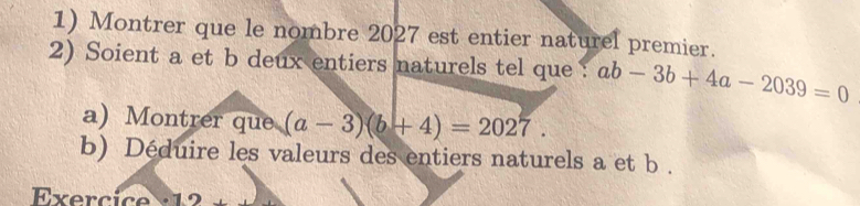 Montrer que le nombre 2027 est entier naturel premier.
2) Soient a et b deux entiers naturels tel que : ab-3b+4a-2039=0
a) Montrer que (a-3)(b+4)=2027. 
b) Déduire les valeurs des entiers naturels a et b.
Exerc ic