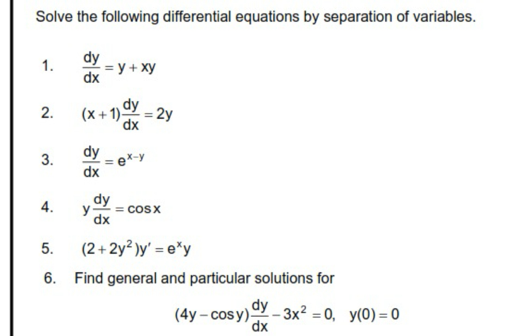 Solve the following differential equations by separation of variables. 
1.  dy/dx =y+xy
2. (x+1) dy/dx =2y
3.  dy/dx =e^(x-y)
4. y dy/dx =cos x
5. (2+2y^2)y'=e^xy
6. Find general and particular solutions for
(4y-cos y) dy/dx -3x^2=0, y(0)=0