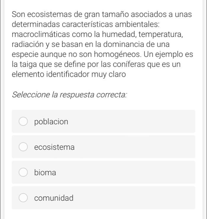 Son ecosistemas de gran tamaño asociados a unas
determinadas características ambientales:
macroclimáticas como la humedad, temperatura,
radiación y se basan en la dominancia de una
especie aunque no son homogéneos. Un ejemplo es
la taiga que se define por las coníferas que es un
elemento identificador muy claro
Seleccione la respuesta correcta:
poblacion
ecosistema
bioma
comunidad