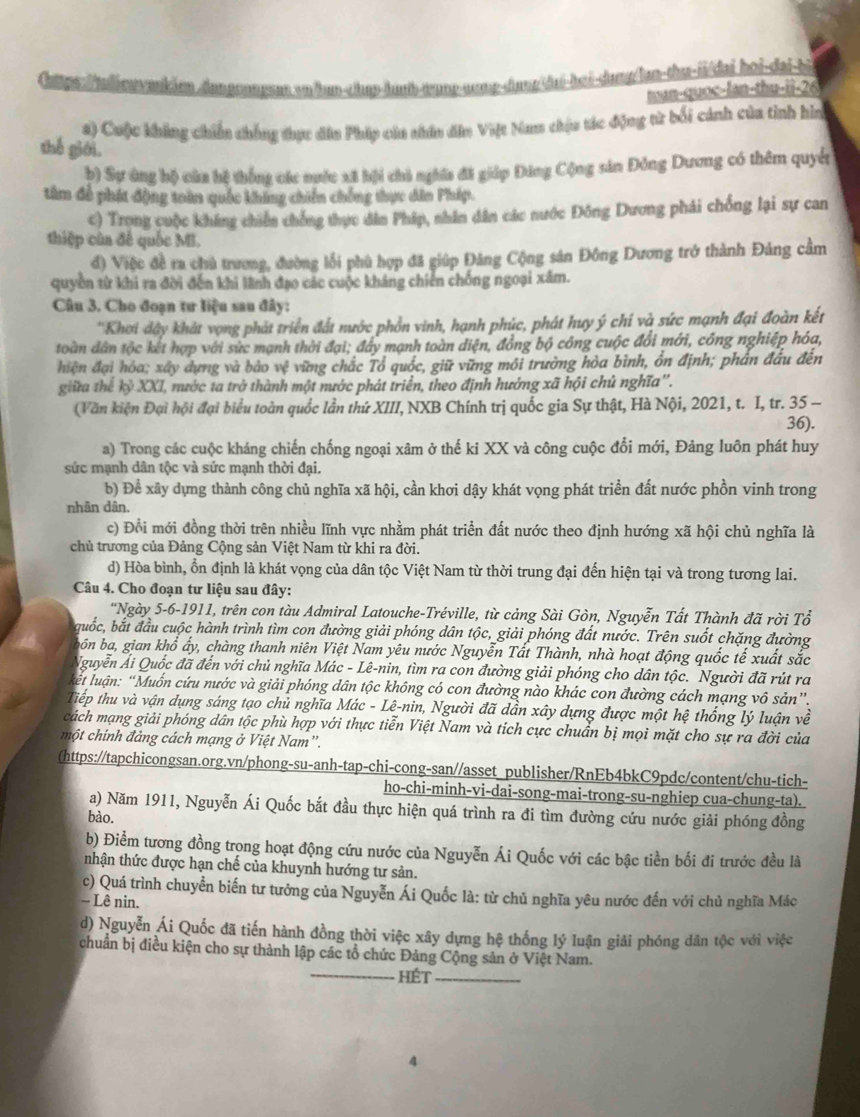 sn/han-chap-huub-trunp-aump-dang/dai-hei-dang/lan-thu-ii/dai hoi-dai-bi
tan-quoc-lan-thu-ii-26
s) Cuộc không chiến chống thực dâu Pháp cáu nhân dân Việt Nan thịu tác động tử bối cánh của tinh hìn
thế giới.
þ) Sự ứng hộ càn hệ thống các ngớc xã hội chi nghĩa đã giáp Đăng Cộng sản Đông Dương có thêm quyền
tâm để phát động toàn quốc không chiến chống thực dân Pháp.
c) Trong cuộc kháng chiến chống thực dâo Pháp, nhân dân các nước Đông Dương phải chống lại sự can
thiệp của đế quốc MI.
đ) Việc đề ra chủ trương, đường lỗi phù hợp đã giúp Đăng Cộng sân Đông Dương trở thành Đảng cầm
quyền từ khi ra đời đến khi lãnh đạo các cuộc kháng chiến chống ngoại xâm.
Câu 3. Cho đoạn tư liệu sau đây:
'Khơi dây khát vọng phát triển đất nước phồn vinh, hạnh phúc, phát huy ý chí và sức mạnh đại đoàn kết
toàn dân tộc kết hợp với sức mạnh thời đại; đây mạnh toàn diện, đồng bộ công cuộc đổi mới, công nghiệp hóa,
hiện đại hóa; xây dựng và bảo vệ vững chắc Tổ quốc, giữ vững môi trường hòa bình, ồn định; phần đấu đến
giữa thể kỷ XXI, nước ta trở thành một nước phát triển, theo định hướng xã hội chủ nghĩa''.
(Văn kiện Đại hội đại biểu toàn quốc lần thứ XIII, NXB Chính trị quốc gia Sự thật, Hà Nội, 2021, t. I, tr. 35 -
36).
a) Trong các cuộc kháng chiến chống ngoại xâm ở thế ki XX và công cuộc đổi mới, Đảng luôn phát huy
sức mạnh dân tộc và sức mạnh thời đại.
b) Để xây dựng thành công chủ nghĩa xã hội, cần khơi dậy khát vọng phát triển đất nước phồn vinh trong
nhân dân.
c) Đổi mới đồng thời trên nhiều lĩnh vực nhằm phát triển đất nước theo định hướng xã hội chủ nghĩa là
chủ trương của Đảng Cộng sản Việt Nam từ khi ra đời.
d) Hòa bình, ổn định là khát vọng của dân tộc Việt Nam từ thời trung đại đến hiện tại và trong tương lai.
Câu 4. Cho đoạn tư liệu sau đây:
*Ngày 5-6-1911, trên con tàu Admiral Latouche-Tréville, từ cảng Sài Gòn, Nguyễn Tất Thành đã rời Tổ
guốc, bắt đầu cuộc hành trình tìm con đường giải phóng dân tộc, giải phóng đất nước. Trên suốt chặng đường
bốôn ba, gian khổ ấy, chàng thanh niên Việt Nam yêu nước Nguyễn Tất Thành, nhà hoạt động quốc tế xuất sắc
Nguyễn Ải Quốc đã đến với chủ nghĩa Mác - Lê-nin, tìm ra con đường giải phóng cho dân tộc. Người đã rút ra
lkết luận: “Muốn cứu nước và giải phóng dân tộc không có con đường nào khác con đường cách mạng vô sản”.
Tiếp thu và vận dụng sáng tạo chủ nghĩa Mác - Lê-nin, Người đã dần xây dựng được một hệ thống lý luận về
cách mạng giải phóng dân tộc phù hợp với thực tiễn Việt Nam và tích cực chuẩn bị mọi mặt cho sự ra đời của
một chính đảng cách mạng ở Việt Nam'.
(https://tapchicongsan.org.vn/phong-su-anh-tap-chi-cong-san//asset publisher/RnEb4bkC9pdc/content/chu-tich-
ho-chi-minh-vi-dai-song-mai-trong-su-nghiep cua-chung-ta).
a) Năm 1911, Nguyễn Ái Quốc bắt đầu thực hiện quá trình ra đi tìm đường cứu nước giải phóng đồng
bào.
b) Điểm tương đồng trong hoạt động cứu nước của Nguyễn Ái Quốc với các bậc tiền bối đi trước đều là
nhận thức được hạn chế của khuynh hướng tư sản.
c) Quá trình chuyển biến tư tưởng của Nguyễn Ái Quốc là: từ chủ nghĩa yêu nước đến với chủ nghĩa Mác
- Lê nin.
d) Nguyễn Ái Quốc đã tiến hành đồng thời việc xây dựng hệ thống lý luận giải phóng dân tộc với việc
chuẩn bị điều kiện cho sự thành lập các tổ chức Đảng Cộng sản ở Việt Nam.
_hét_
4