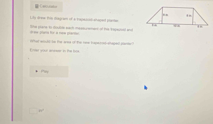 Calculator 
Lily drew this diagram of a trapezoid-shaped planter. 
She plans to double each measurement of this trapezoid and 
draw plans for a new planter. 
What would be the area of the new trapezoid-shaped planter? 
Enter your answer in the box. 
Play
□ in^2