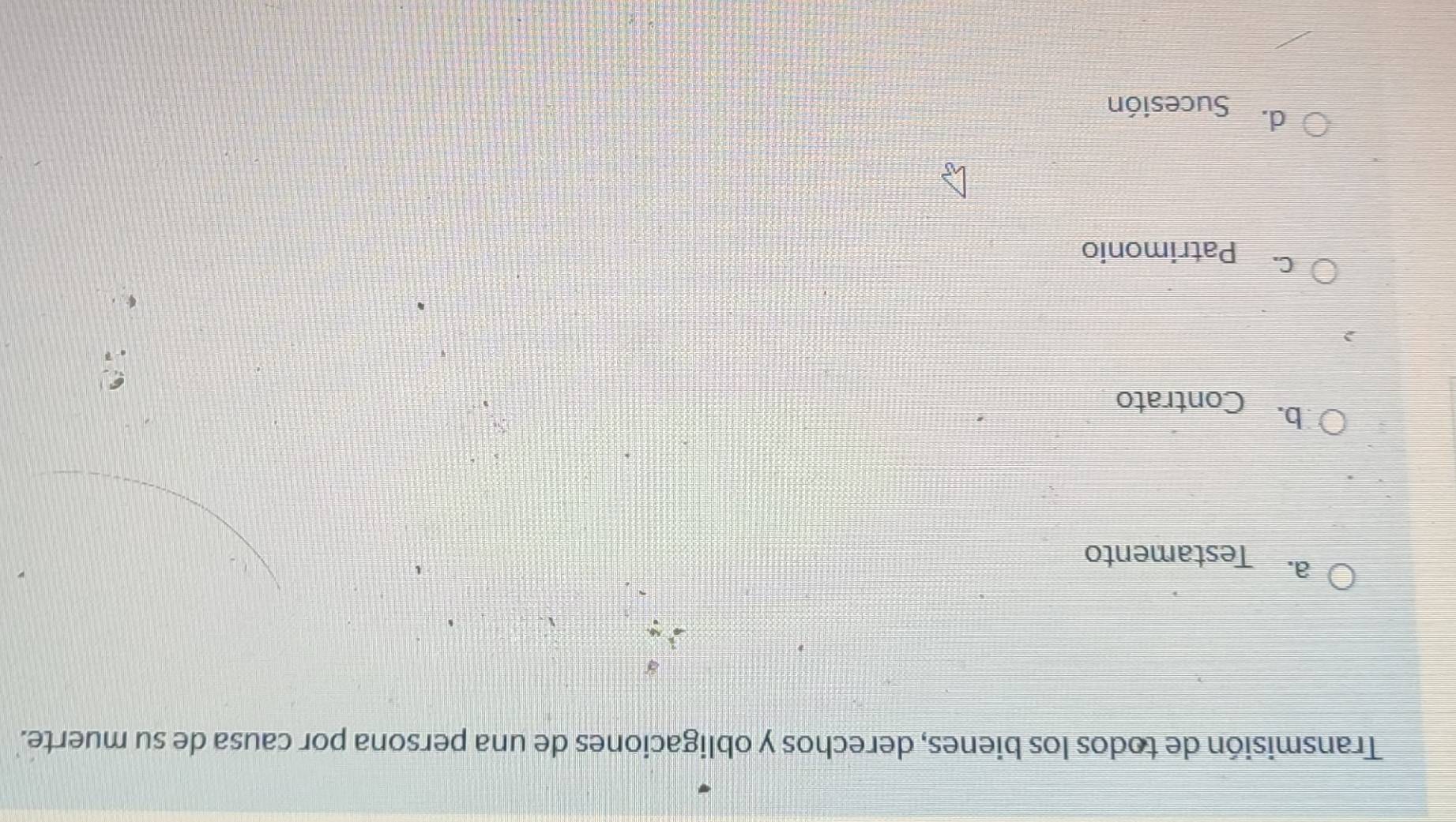 Transmisión de todos los bienes, derechos y obligaciones de una persona por causa de su muerte.
a. Testamento
b. Contrato
C. Patrimonio
d. Sucesión