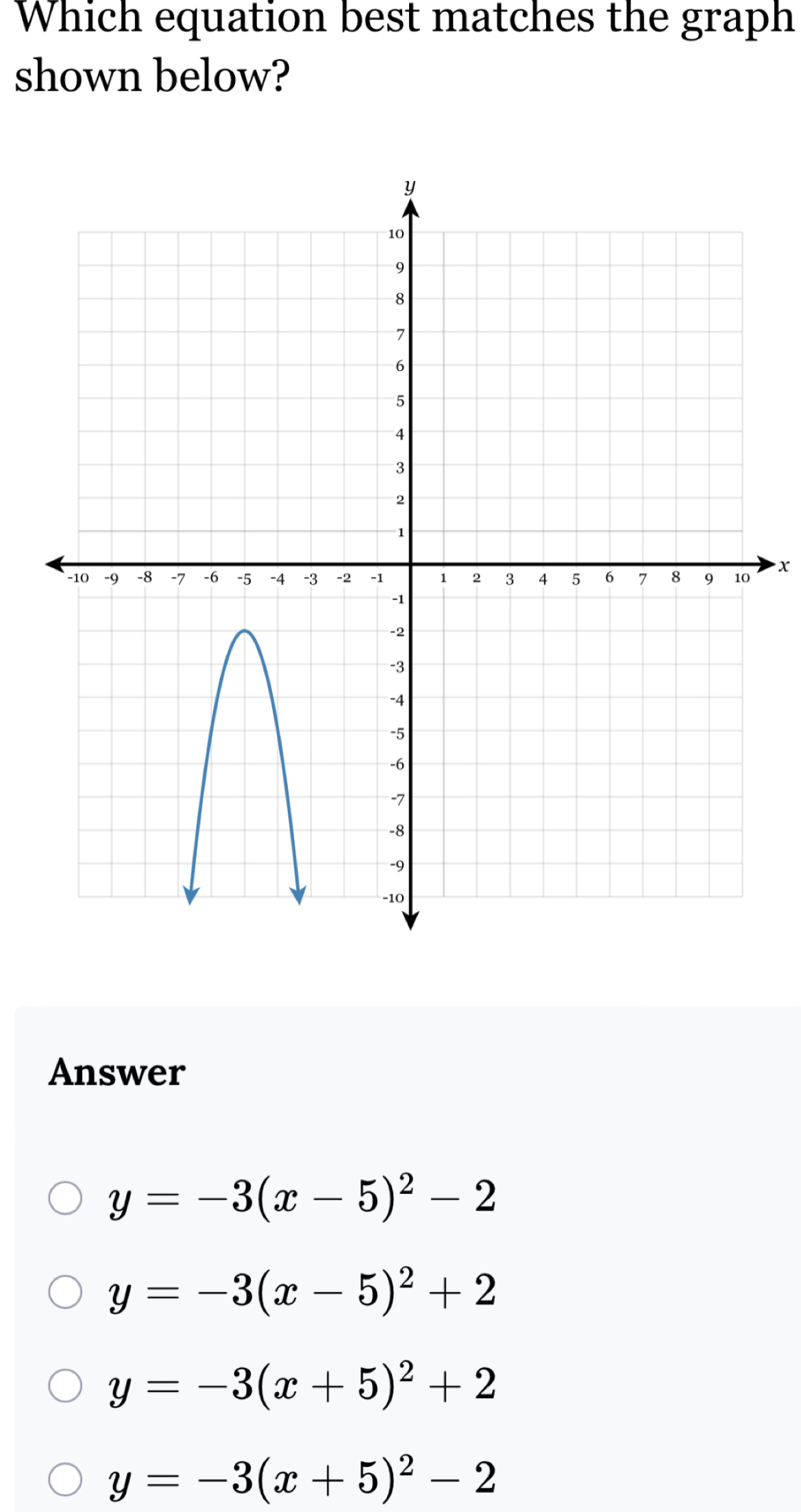 Which equation best matches the graph
shown below?
x
Answer
y=-3(x-5)^2-2
y=-3(x-5)^2+2
y=-3(x+5)^2+2
y=-3(x+5)^2-2