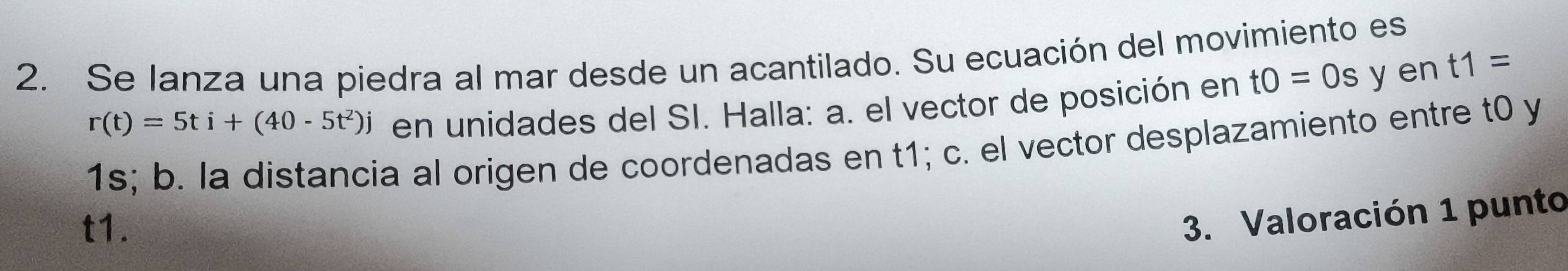 Se lanza una piedra al mar desde un acantilado. Su ecuación del movimiento es
r(t)=5ti+(40-5t^2)j en unidades del SI. Halla: a. el vector de posición en t0=0s y en t1=
1s; b. la distancia al origen de coordenadas en t1; c. el vector desplazamiento entre t0 y
t1. 
3. Valoración 1 punto