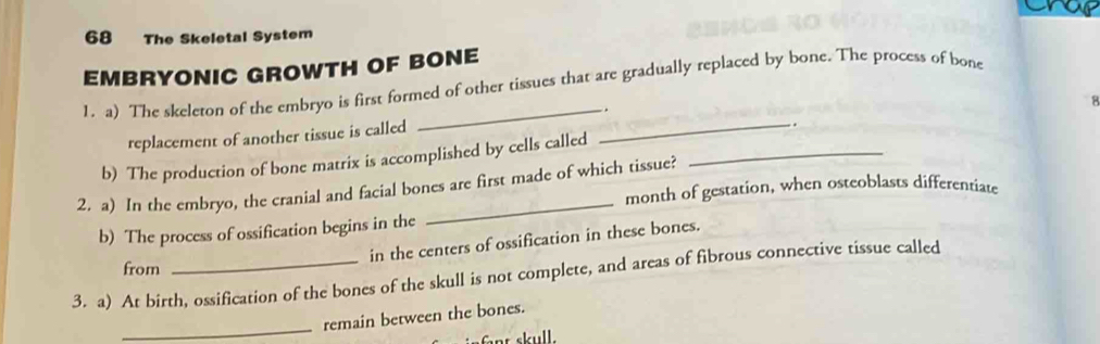 The Skeletal System 
EMBRYONIC GROWTH OF BONE 
1. a) The skeleton of the embryo is first formed of other tissues that are gradually replaced by bone. The process of bone 
. 
replacement of another tissue is called 
b) The production of bone matrix is accomplished by cells called __. 8 
_ 
2. a) In the embryo, the cranial and facial bones are first made of which tissue? month of gestation, when osteoblasts differentiate 
b) The process of ossification begins in the 
in the centers of ossification in these bones. 
from 
3. a) At birth, ossification of the bones of the skull is not complete, and areas of fibrous connective tissue called 
_ 
remain between the bones.