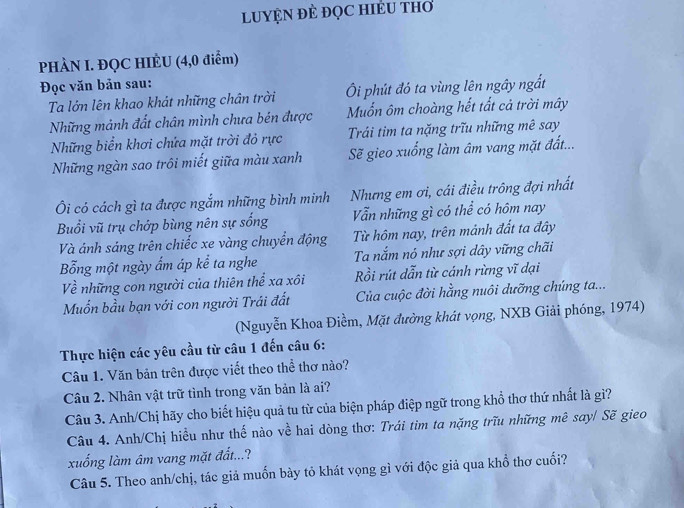 LUYỆN ĐÊ ĐọC HIÊU THO
PHÀN I. ĐQC HIÈU (4,0 điểm)
Đọc văn bản sau:
Ta lớn lên khao khát những chân trời  Ôi phút đó ta vùng lên ngây ngắt
Những mảnh đất chân mình chưa bén được Muốn ôm choàng hết tất cả trời mây
Những biển khơi chứa mặt trời đỏ rực  Trái tim ta nặng trĩu những mê say
Những ngàn sao trôi miết giữa màu xanh Sẽ gieo xuống làm âm vang mặt đất...
Ôi có cách gì ta được ngắm những bình minh Nhưng em ơi, cái điều trông đợi nhất
Buổi vũ trụ chớp bùng nên sự sống Vẫn những gì có thể có hôm nay
Và ánh sáng trên chiếc xe vàng chuyển động Từ hôm nay, trên mảnh đất ta đây
Bổng một ngày ẩm áp kể ta nghe Ta nắm nó như sợi dây vững chãi
Về những con người của thiên thể xa xôi Rồi rút dẫn từ cánh rừng vĩ dại
Muốn bầu bạn với con người Trái đất  Của cuộc đời hằng nuôi dưỡng chúng ta...
(Nguyễn Khoa Điềm, Mặt đường khát vọng, NXB Giải phóng, 1974)
Thực hiện các yêu cầu từ câu 1 đến câu 6:
Câu 1. Văn bản trên được viết theo thể thơ nào?
Câu 2. Nhân vật trữ tình trong văn bản là ai?
Câu 3. Anh/Chị hãy cho biết hiệu quả tu từ của biện pháp điệp ngữ trong khổ thơ thứ nhất là gì?
Câu 4. Anh/Chị hiều như thế nào về hai dòng thơ: Trái tim ta nặng trữu những mê say/ Sẽ gieo
xuống làm âm vang mặt đất...?
Câu 5. Theo anh/chị, tác giả muốn bày tỏ khát vọng gì với độc giả qua khổ thơ cuối?