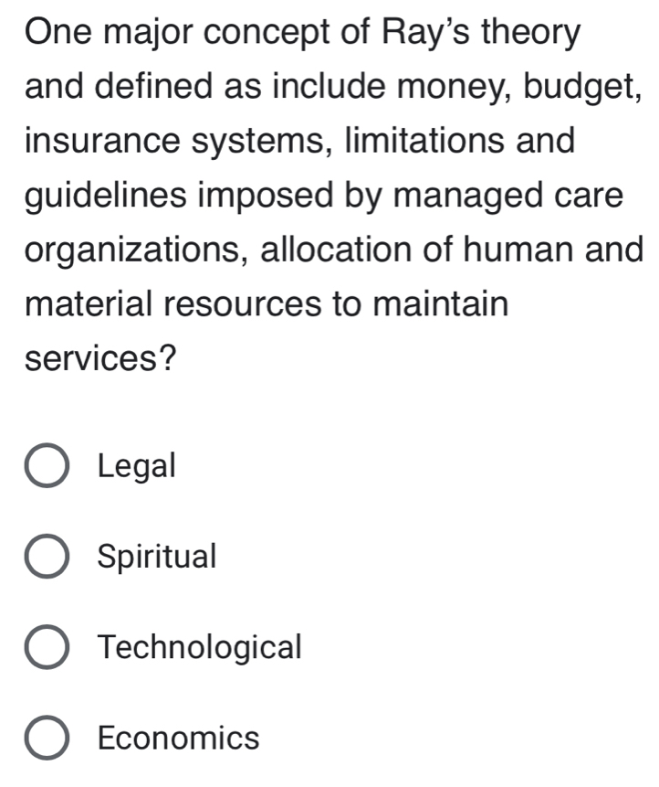 One major concept of Ray's theory
and defined as include money, budget,
insurance systems, limitations and
guidelines imposed by managed care
organizations, allocation of human and
material resources to maintain
services?
Legal
Spiritual
Technological
Economics