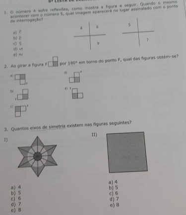 número 4 sofre reflexões, como mostra a figura a seguir. Quando o mesmo
acontecer com o número 5, qual imagem aparecerá no lugar assinalado com o ponto de interrogação?
4 D 5
a) ē
b) 2
c s v ？
(1) un
e) 
2. Ao girar a figura F por 180° em torno do ponto F, qual das figuras obtém-se?
dì
a
e) r
bì

a) 4
a) 4 b) 5
b) 5 c) 6
c) 6
d) 7 d) 7
e) 8 e) 8