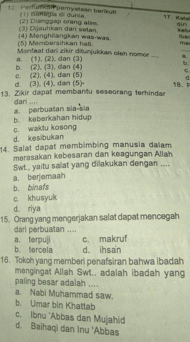 Perhatikan pernyataan berikut! 17. Keta
(1) Báhágia di dunia.
(2) Dianggap orang alim. diri keb
(3) Dijauhkan dari setan. iba
(4) Menghilangkan was-was.
(5) Membersihkan hati. me
Manfaat dari zikir ditunjukkan oleh nomor .... a.
a. (1), (2), dan (3)
b.
b. (2), (3), dan (4)
C.
c. (2), (4), dan (5)
d
d. (3), (4), dan (5) 18. F
13. Zikir dapat membantu seseorang terhindar
dari ....
a. perbuatan sia-sia
b. keberkahan hidup
c. waktu kosong
d. kesibukan
14. Salat dapat membimbing manusia dalam
merasakan kebesaran dan keagungan Allah
Swt., yaitu salat yang dilakukan dengan ....
a. berjemaah
b. binafs
c. khusyuk
d. riya
15. Orang yang mengerjakan salat dapat mencegah
dari perbuatan ....
a. terpuji c. makruf
b. tercela d. ihsan
16. Tokoh yang memberi penafsiran bahwa ibadah
mengingat Allah Swt.. adalah ibadah yang
paling besar adalah ....
a. Nabi Muhammad saw.
b. Umar bin Khattab
c. Ibnu ‘Abbas dan Mujahid
d. Baihaqi dan Inu ‘Abbas