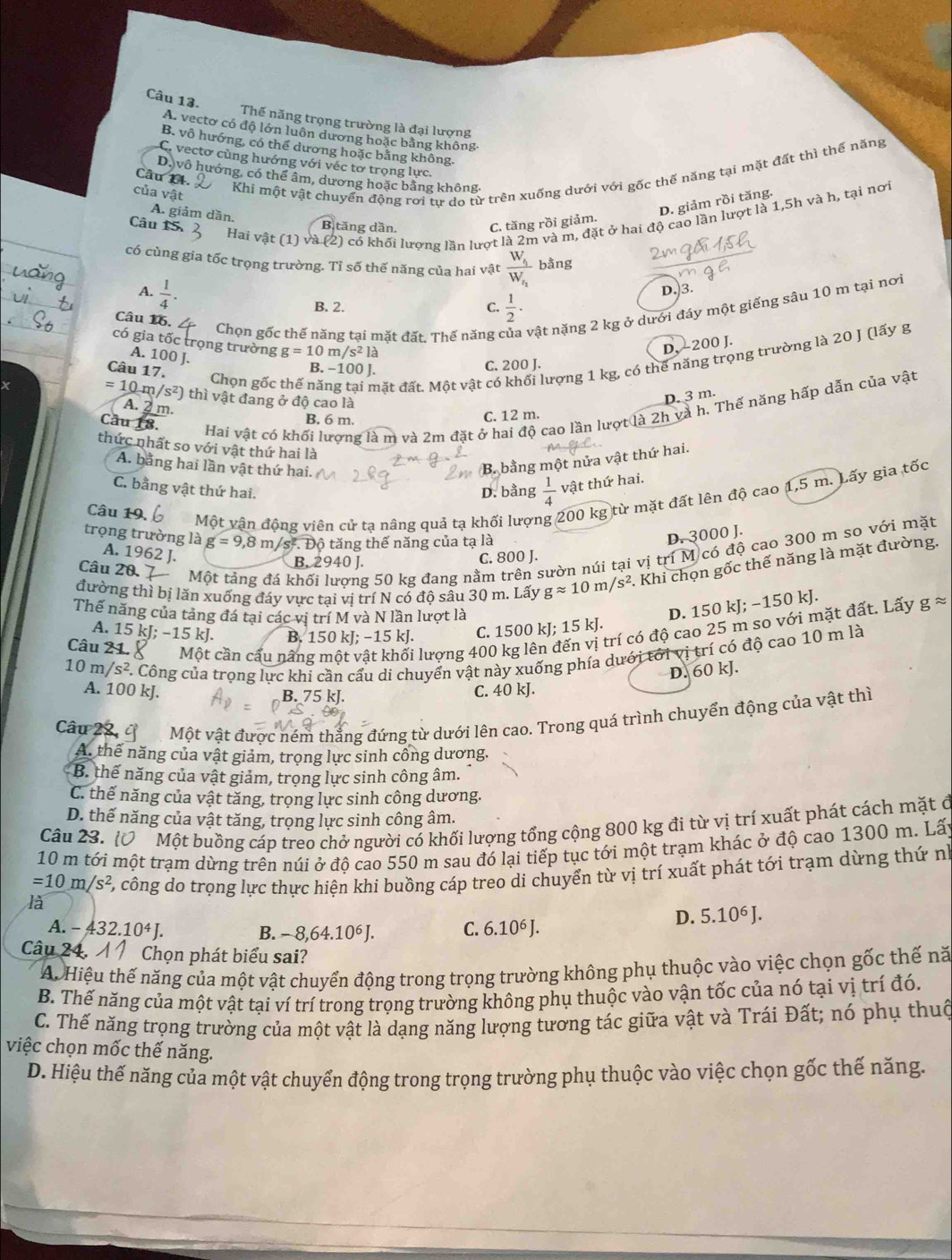 Thế năng trọng trường là đại lượng
A. vectơ có độ lớn luôn dương hoặc bằng không-
B. vô hướng, có thể dương hoặc bằng không.
C. vectơ cùng hướng với véc tơ trọng lực.
Khi một vật chuyển động rơi tư do từ trên xuống dưới với gốc thế năng tại mặt đất thì thế năng
D, vô hướng, có thể âm, dương hoặc bằng không
Câu 14.
của vật  h, tại nơi
D. giảm rồi tăng.
A. giảm dần. B tăng dần.
Câu 15. C. tăng rồi giảm.
Hai vật (1) và 1/2 2) có khối lượng lần lượt là 2m và m, đặt ở hai độ cao lần lượt là 1.5hva
có cùng gia tốc trọng trường. Tỉ số thế năng của hai vật frac W_4W_2 bằng
A.  1/4 . D.)3.
B. 2. C.  1/2 ·
Câu 16.
Chọn gốc thế năng tại mặt đất, Thế năng ở vật nặng 2 kg ở dưới đáy một giếng sâu 10 m tại nơi
có gia tốc trọng trường g=10m/s^2la
D. 200 J.
A. 100 J.
Câu 17.
Chọn gốc thế năng tại mặt đất. Một vật có khối lượng 1 kg, có thể năng trọng trường là 20 J (lấy g
B. −100 J.
C. 200 J.
=10m/s^2) thì vật đang ở độ cao là
D. 3 m.
A. 2 m.
Cầu 18.
Hai vật có khối lượng là m và 2m đặt ở hai độ cao lần lượt là 2h và h. Thế năng hấp dẫn của vật
B. 6 m.
C. 12 m.
thức nhất so với vật thứ hai là
B. bằng một nửa vật thứ hai.
A. bằng hai lần vật thứ hai.  1/4  vật thứ hai.
C. bằng vật thứ hai.
D. bằng
Câu 19,
Một vận động viên cử tạ nâng quả tạ khối lượn 200 kg từ mặt đất lên độ cao 1,5 m. Lấy gia tốc
trọng trường là g=9,8m/s^2.. Độ tăng thế năng của tạ là
D. 3000 J.
Câu 20. 7  Một tảng đá khối lượng 50 kg đang nằm trên sườn núi tại vị trí M có độ cao 300 m so với mặt
A. 1962 J.
B. 2940 J. C. 800 J.
đường thì bị lãn xuống đáy vực tại vị trí N có độ sâu 30 m. Lấy gapprox 10m/s^2. Khi chọn gốc thế năng là mặt đường.
Thế năng của tảng đá tại các vị trí M và N lần lượt là
D. 150 kJ; −150 kJ.
trí có độ cao 25 m so với mặt đất. Lấy gapprox
A. 15 kJ; −15 kJ. B. 150 kJ; −15 kJ. C. 150 0kJ;15kJ
Câu 21.   Một cần cầu nâng một vật khối lượng 400 kg
10n /s^2 *. Công của trọng lực khi cần cấu di chuyển vật này xuống phía dưới tới vị trí có độ cao 10 m là
D. 60 kJ.
A. 100 kJ. B. 75 kJ.
C. 40 kJ.
Câu 22, Một vật được ném thẳng đứng từ dưới lên cao. Trong quá trình chuyển động của vật thì
A. thể năng của vật giảm, trọng lực sinh công dương.
B. thể năng của vật giảm, trọng lực sinh công âm.
C. thế năng của vật tăng, trọng lực sinh công dương.
D. thế năng của vật tăng, trọng lực sinh công âm.
Câu 23. O Một buồng cáp treo chở người có khối lượng tổng cộng 800 kg đi từ vị trí xuất phát cách mặt ở
10 m tới một trạm dừng trên núi ở độ cao 550 m sau đó lại tiếp tục tới một trạm khác ở độ cao 1300 m. Lấy
=10m/s^2 Ở, công do trọng lực thực hiện khi buồng cáp treo di chuyển từ vị trí xuất phát tới trạm dừng thứ nh
là
D. 5.10^6J.
A. -432.10^4J. C. 6.10^6J.
B. -8,64.10^6J.
Câu 24. Chọn phát biểu sai?
A. Hiệu thế năng của một vật chuyển động trong trọng trường không phụ thuộc vào việc chọn gốc thế nă
B. Thế năng của một vật tại ví trí trong trọng trường không phụ thuộc vào vận tốc của nó tại vị trí đó.
C. Thế năng trọng trường của một vật là dạng năng lượng tương tác giữa vật và Trái Đất; nó phụ thuộ
việc chọn mốc thế năng.
D. Hiệu thế năng của một vật chuyển động trong trọng trường phụ thuộc vào việc chọn gốc thế năng.