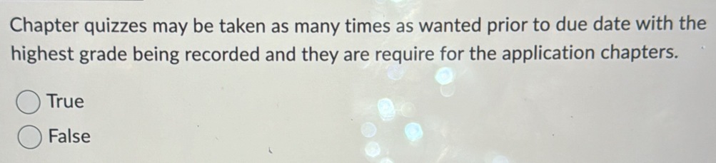 Chapter quizzes may be taken as many times as wanted prior to due date with the
highest grade being recorded and they are require for the application chapters.
True
False