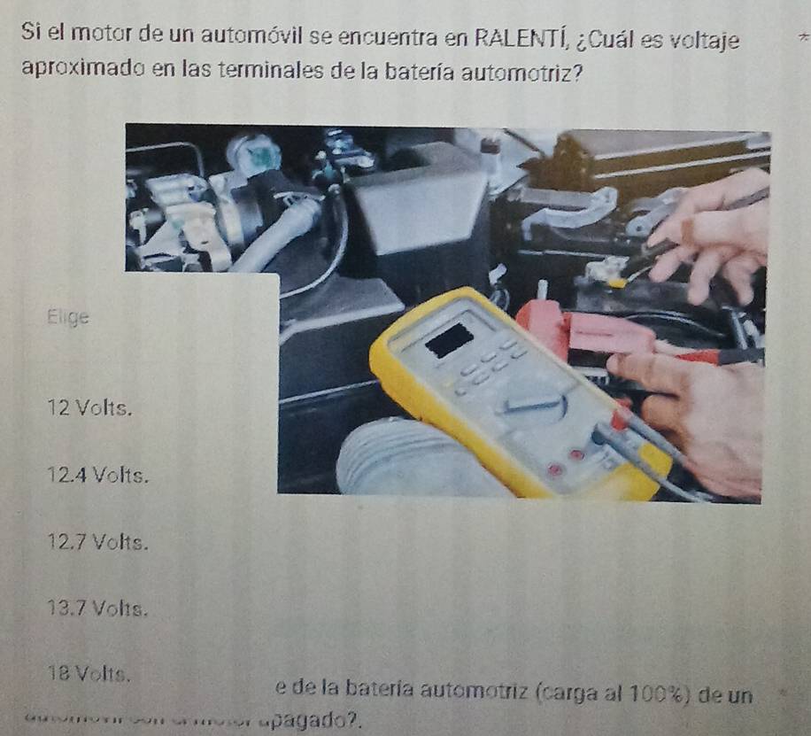 Si el motor de un automóvil se encuentra en RALENTÍ, ¿Cuál es voltaje *
aproximado en las terminales de la batería automotriz?
Elig
12
12.4
12.7 Volts.
13.7 Volts.
18 Volts. e de la batería automotriz (carga al 100%) de un
apagado?.