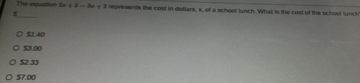 The equation 2x+5=3x+2 represents the cost in dollars, x, of a school lunch. What is the cost of the school lunch
_ $
S1.40
$3.00
$2.33
S7.00