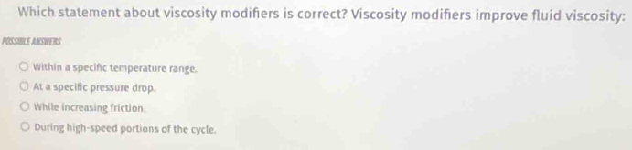 Which statement about viscosity modifers is correct? Viscosity modifers improve fluid viscosity:
POSSIBLE ANSWERS
Within a specific temperature range.
At a specific pressure drop.
While increasing friction.
During high-speed portions of the cycle.