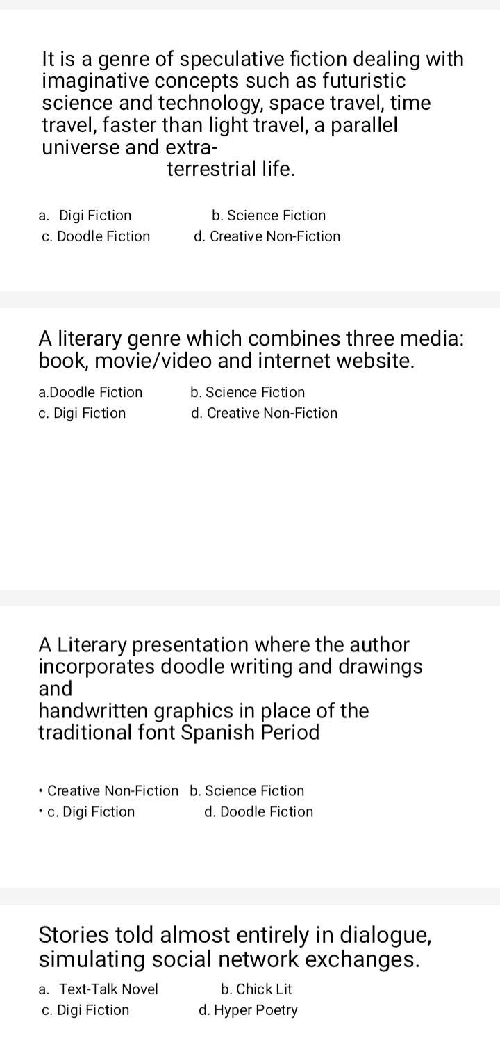 It is a genre of speculative fiction dealing with
imaginative concepts such as futuristic
science and technology, space travel, time
travel, faster than light travel, a parallel
universe and extra-
terrestrial life.
a. Digi Fiction b. Science Fiction
c. Doodle Fiction d. Creative Non-Fiction
A literary genre which combines three media:
book, movie/video and internet website.
a.Doodle Fiction b. Science Fiction
c. Digi Fiction d. Creative Non-Fiction
A Literary presentation where the author
incorporates doodle writing and drawings
and
handwritten graphics in place of the
traditional font Španish Period
Creative Non-Fiction b. Science Fiction
c. Digi Fiction d. Doodle Fiction
Stories told almost entirely in dialogue,
simulating social network exchanges.
a. Text-Talk Novel b. Chick Lit
c. Digi Fiction d. Hyper Poetry