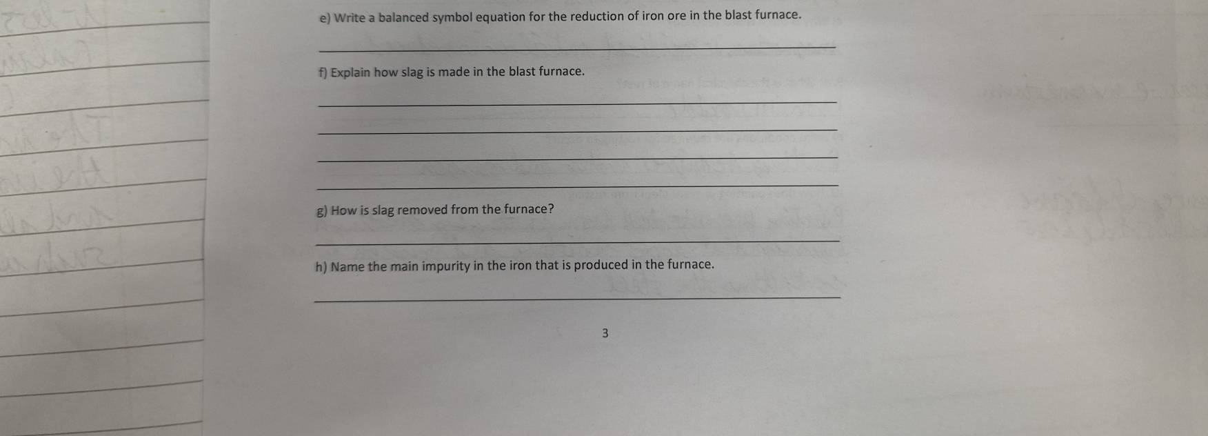 Write a balanced symbol equation for the reduction of iron ore in the blast furnace. 
_ 
f) Explain how slag is made in the blast furnace. 
_ 
_ 
_ 
_ 
g) How is slag removed from the furnace? 
_ 
h) Name the main impurity in the iron that is produced in the furnace. 
_ 
3