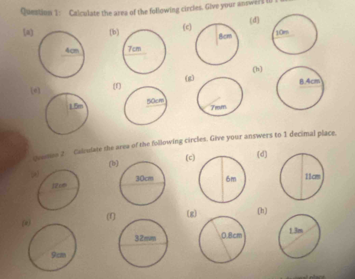 Calculate the area of the following circles. Give your answer I W 
(d) 
(c 
(a)(b 

(h) 
(g 
[e] 
(f] 

Question 2 Calzulate the area of the following circles. Give your answers to 1 decimal place. 
(c(d) 
(b 

(f(g (h) 
(i)