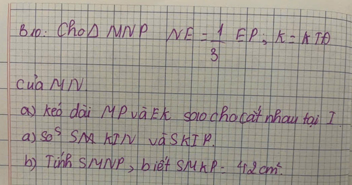 B10: Cho△ MNP NE= 1/3 EP, K=1+TA
cua NM 
akeg dài MPvà Eh saochocàmhay tai I 
a) Sog SM AIN VOSHI P 
b) TinB SMNp, bief shu kP=42cm^2.