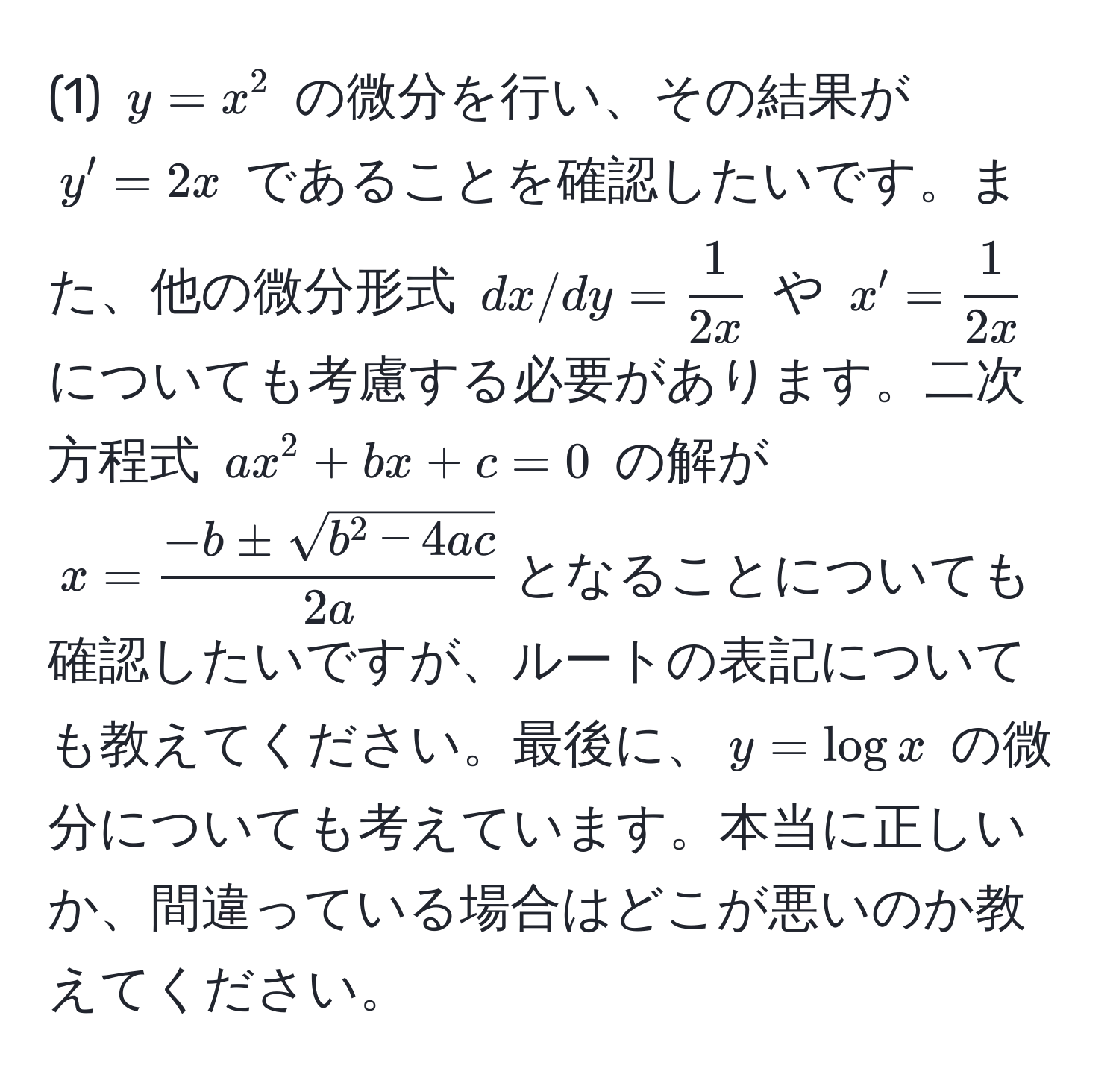 (1) $y = x^(2$ の微分を行い、その結果が $y' = 2x$ であることを確認したいです。また、他の微分形式 $dx/dy = frac1)2x$ や $x' =  1/2x $ についても考慮する必要があります。二次方程式 $ax^(2 + bx + c = 0$ の解が $x = frac-b ± sqrt(b^2 - 4ac))2a$となることについても確認したいですが、ルートの表記についても教えてください。最後に、$y = log x$ の微分についても考えています。本当に正しいか、間違っている場合はどこが悪いのか教えてください。