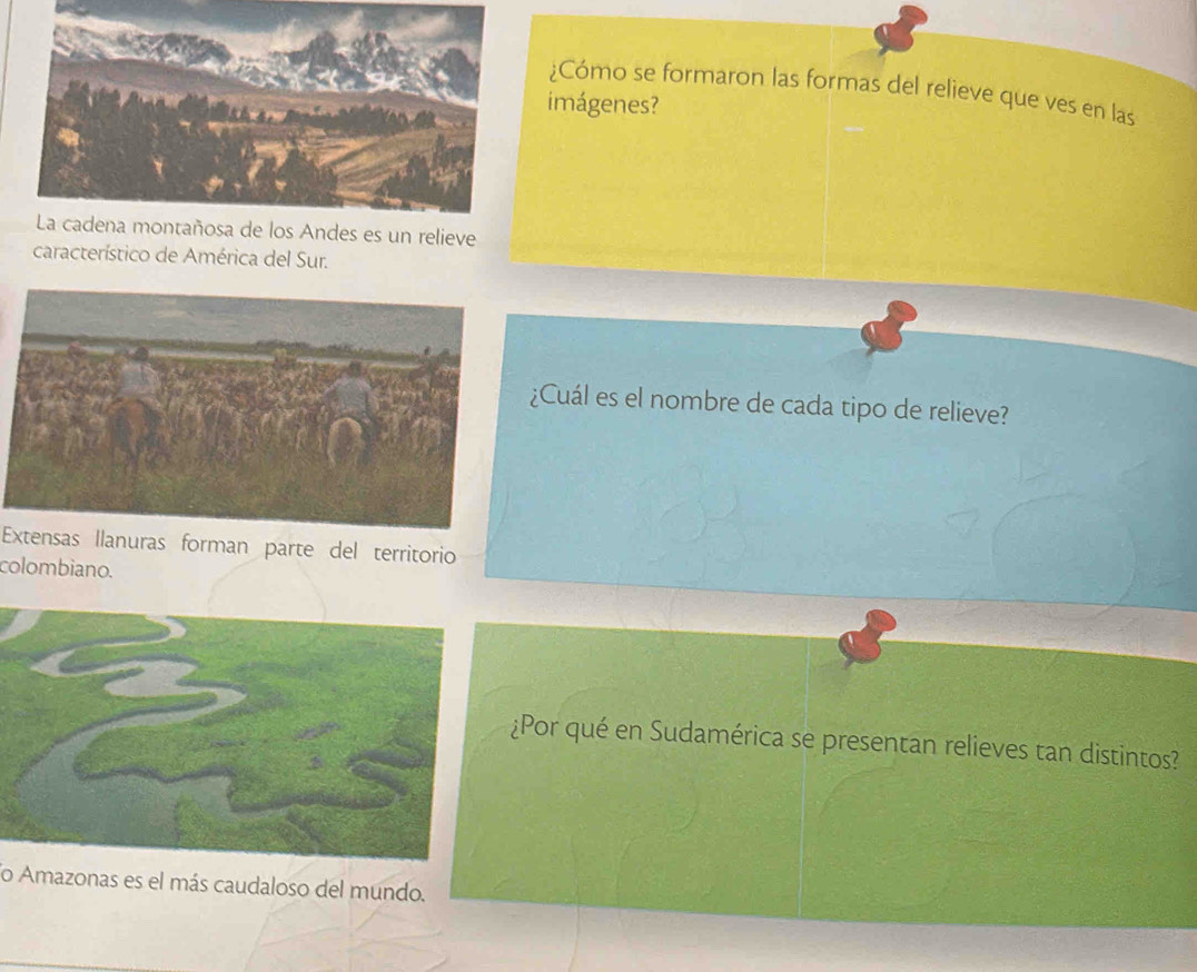 ¿Cómo se formaron las formas del relieve que ves en las 
imágenes? 
La cadena montañosa de los Andes es un relieve 
característico de América del Sur. 
¿Cuál es el nombre de cada tipo de relieve? 
Extensas llanuras forman parte del territorio 
colombiano. 
¿Por qué en Sudamérica se presentan relieves tan distintos? 
lo Amazonas es el más caudaloso del mundo.