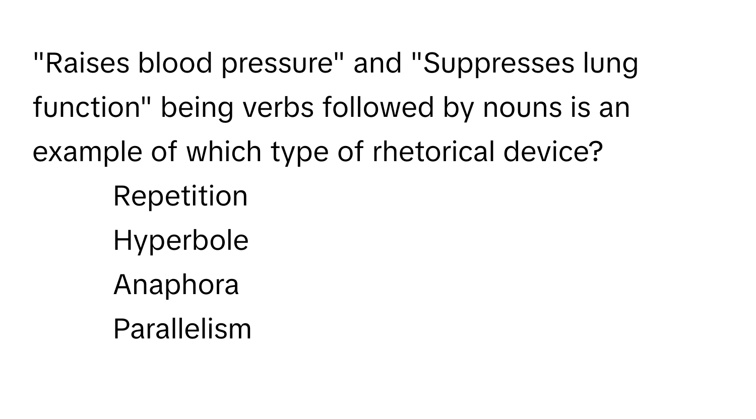 "Raises blood pressure" and "Suppresses lung function" being verbs followed by nouns is an example of which type of rhetorical device? 

1) Repetition 
2) Hyperbole 
3) Anaphora 
4) Parallelism