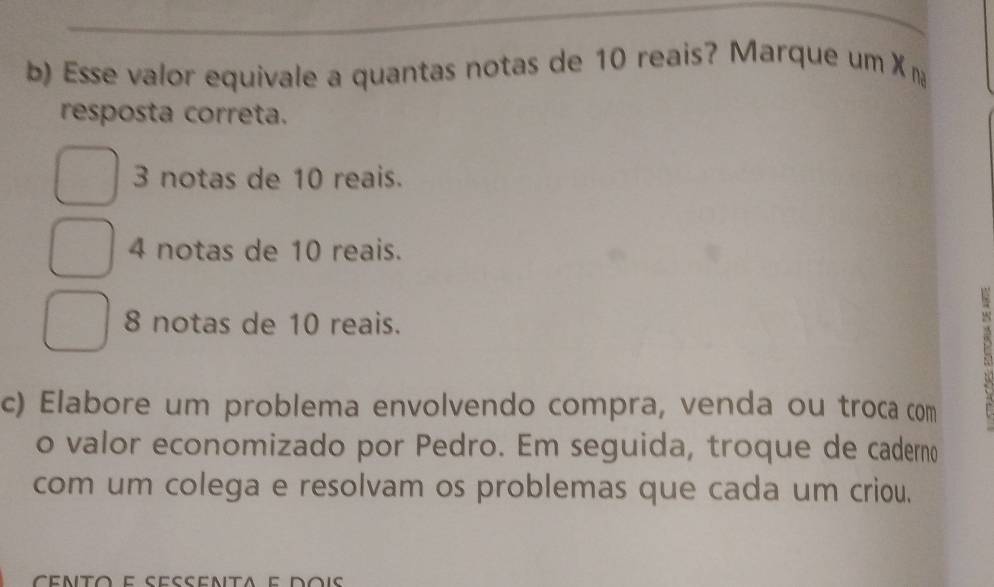 Esse valor equivale a quantas notas de 10 reais? Marque um X n
resposta correta.
3 notas de 10 reais.
4 notas de 10 reais.
8 notas de 10 reais.

c) Elabore um problema envolvendo compra, venda ou troca com
o valor economizado por Pedro. Em seguida, troque de caderno
com um colega e resolvam os problemas que cada um criou.
cento e sessenta e dois