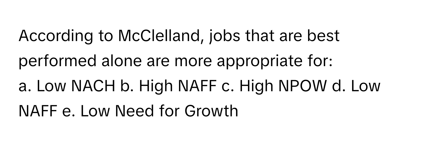 According to McClelland, jobs that are best performed alone are more appropriate for:

a. Low NACH b. High NAFF c. High NPOW d. Low NAFF e. Low Need for Growth