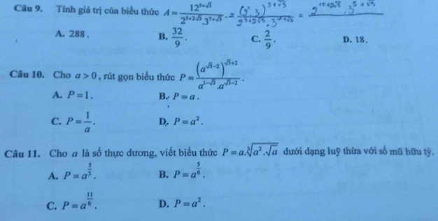 Tính giá trị của biểu thức A= (12^(5+sqrt(3)))/2^(5+2sqrt(3)).3^(7+sqrt(3)) .
A. 288 , B.  32/9 . C.  2/9 . D. 18.
Câu 10. Cho a>0 , rút gọn biểu thức P=frac (a^(sqrt(3)-2))^sqrt(3)+2a^(1-sqrt(3))· a^(sqrt(3)-2).
A. P=1. B. P=a.
C. P= 1/a . D,. P=a^2. 
Câu 11. Cho a là số thực dương, viết biểu thức P=a.sqrt[3](a^2.sqrt a) dưới dạng luỹ thừa với số mũ hữu tỷ.
A. P=a^(frac 5)3. B. P=a^(frac 5)6.
C. P=a^(frac 11)6.
D. P=a^2.