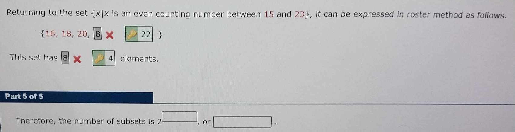 Returning to the set  x|x is an even counting number between 15 and 23 , it can be expressed in roster method as follows.
 16,18,20, 8* 22
This set has 8* 24 elements. 
Part 5 of 5 
Therefore, the number of subsets is 2 2^(□) ,or □.