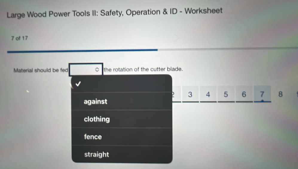 Large Wood Power Tools II: Safety, Operation & ID - Worksheet
7 of 17
Material should be fed the rotation of the cutter blade.
3 4 5 6 7 8
against
clothing
fence
straight