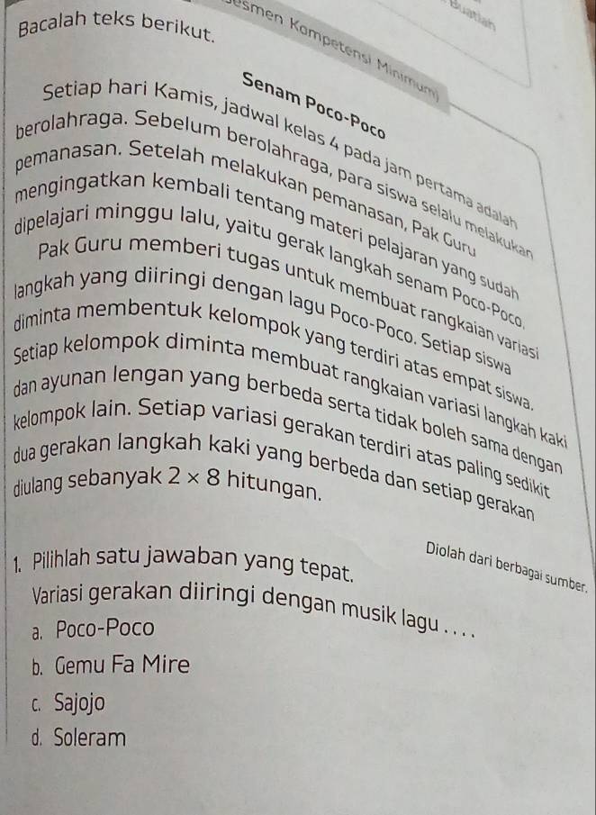 Buatiah
Bacalah teks berikut.
Ismen Kampetensi Minimun
Senam Poco-Pocí
Setiap hari Kamis, jadwal kelas 4 pada jam pertama adal
berolahraga. Sebelum berolahraga, para siswa selalu melakuka
pemanasan. Setelah melakukan pemanasan, Pak Gun
mengingatkan kembali tentang materi pelajaran yang suda 
dipelajari minggu lalu, yaitu gerak langkah senam Poco-Poc
Pak Guru memberi tugas untuk membuat rangkaian varias
langkah yang diiringi dengan lagu Poco-Poco. Setiap siswa
diminta membentuk kelompok yang terdiri atas empat siswa .
Setiap kelompok diminta membuat rangkaian variasi langkah kak
dan ayunan lengan yang berbeda serta tidak boleh sama dengan.
kelompok lain. Setiap variasi gerakan terdiri atas paling sedikit
dua gerakan langi aki yang berbeda dan setiap geraka .
diulang sebanyak 2* 8 hitungan.
1. Pilihlah satu jawaban yang tepat.
Diolah dari berbagai sumber
Variasi gerakan diiringi dengan musik lagu .. . ..
a. Poco-Poco
b. Gemu Fa Mire
c. Sajojo
d. Soleram