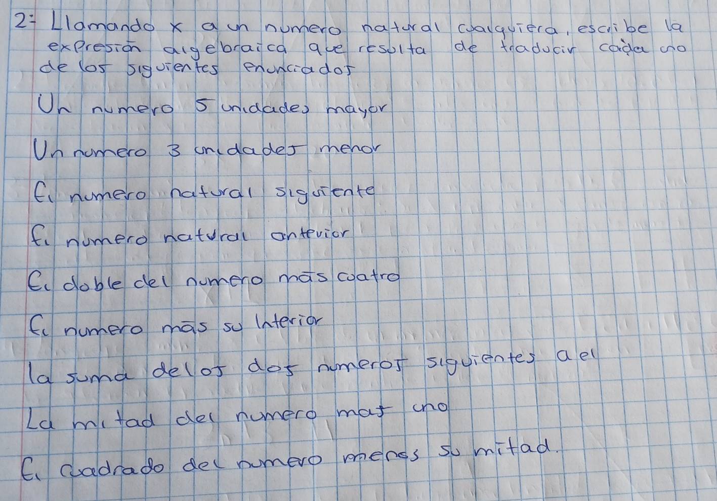 LIdmando x a un numero natural calquiera, escibe la
expresion algebraica ave resolfa de traducir cada ao
de lost 5iguientes enunciados
Un numero 5 unidades mayor
Un nomero 3 in(dades mehor
C、 numero hatral siguiente
fi numero natural antevior
Cc doble del numeno mas coatro
C numero mas so interior
la suma delof dos numeros siquientes ael
Ld mifad de numero mat ano
C. cadrado del numero menss so mitad.