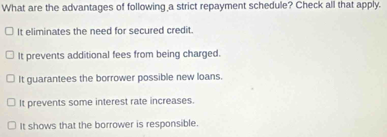 What are the advantages of following a strict repayment schedule? Check all that apply.
It eliminates the need for secured credit.
It prevents additional fees from being charged.
It guarantees the borrower possible new loans.
It prevents some interest rate increases.
It shows that the borrower is responsible.