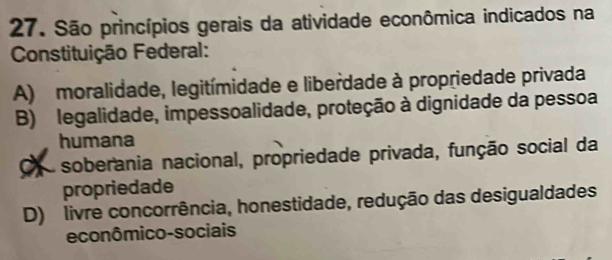 São princípios gerais da atividade econômica indicados na
Constituição Federal:
A) moralidade, legitímidade e liberdade à propriedade privada
B) legalidade, impessoalidade, proteção à dignidade da pessoa
humana
soberania nacional, propriedade privada, função social da
propriedade
D) livre concorrência, honestidade, redução das desigualdades
econômico-sociais