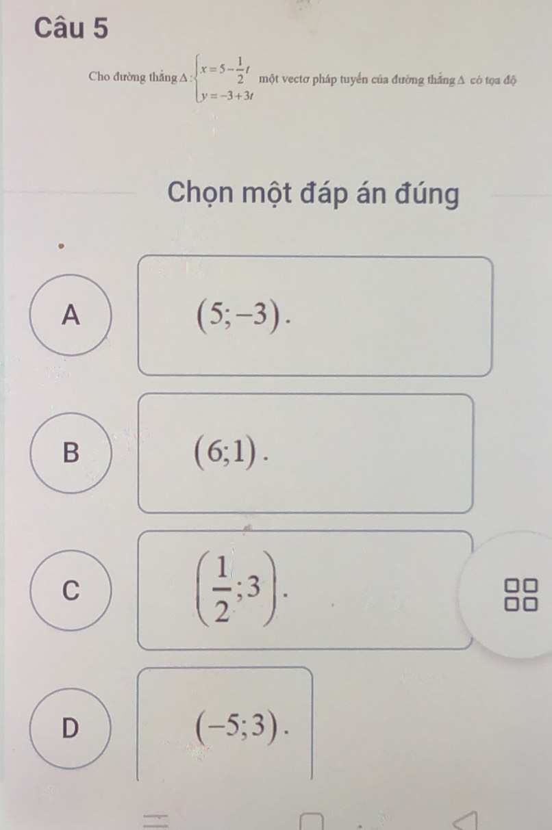 Cho đường thẳng A : beginarrayl x=5- 1/2 t y=-3+3tendarray. một vectơ pháp tuyển của đường thắng A có tọa độ
Chọn một đáp án đúng
A
(5;-3).
B
(6;1).
C
( 1/2 ;3).
D
(-5;3).