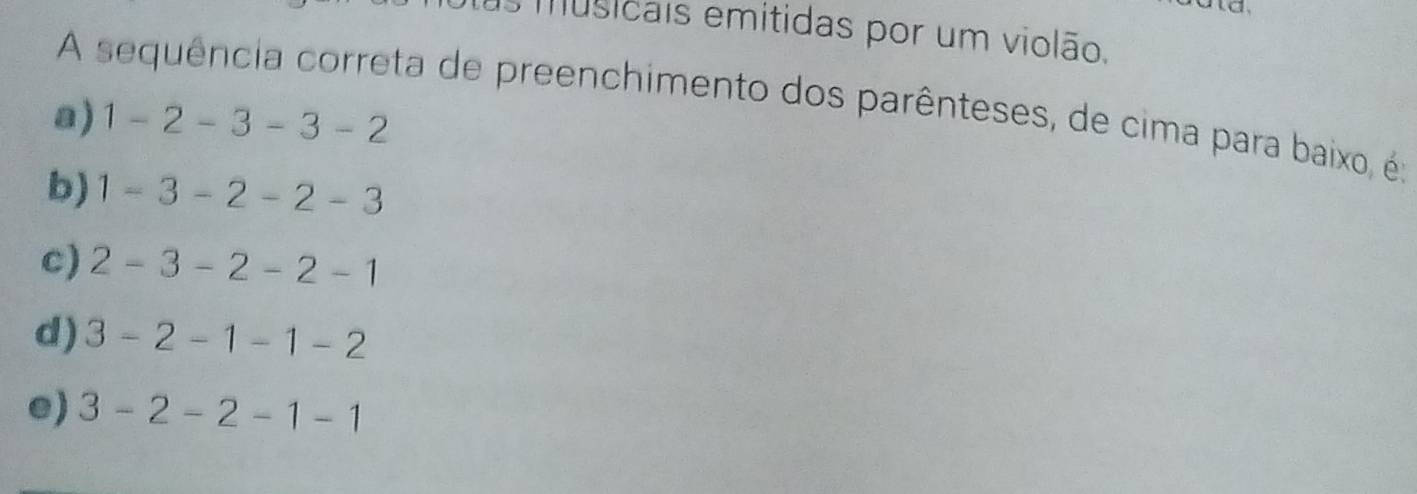 musicais emitidas por um violão.
A sequência correta de preenchimento dos parênteses, de cima para baixo, é:
a) 1-2-3-3-2
b) 1-3-2-2-3
c) 2-3-2-2-1
d) 3-2-1-1-2
e) 3-2-2-1-1