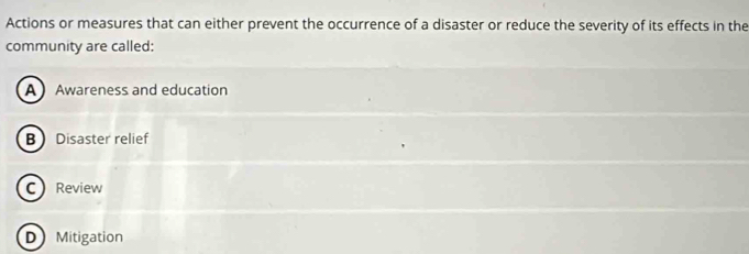 Actions or measures that can either prevent the occurrence of a disaster or reduce the severity of its effects in the
community are called:
A Awareness and education
B Disaster relief
C Review
D Mitigation