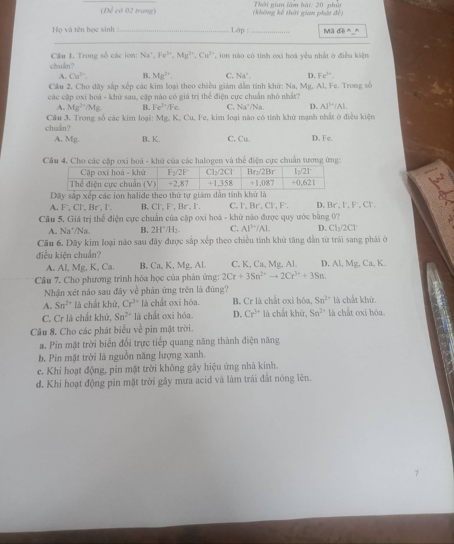 Thời gian làm bài: 20 phút
(Đề có 02 trang) (không kể thời gian phát đề)
Họ và tên học sinh : _ Lớp : _Mã đe^(_^
_
_
_
_
Câu 1. Trong số các ion: Na^+),Fe^(3+),Mg^(2+),Cu^(2+) , ion nào có tính oxi hoá yếu nhất ở điều kiện
chuẩn?
A. Cu^(2+). B. Mg^(2+). C. Na^+. D. Fe^(3+).
Câu 2. Cho dãy sắp xếp các kim loại theo chiều giảm dần tính khử: Na, Mg, Al, Fe. Trong số
các cặp oxỉ hoá - khử sau, cặp nào có giá trị thế điện cực chuẩn nhỏ nhất?
A. Mg^(2+) /Mg. B. Fe^(2+)/Fe. C. Na^+/Na. D. Al^(3+)/Al.
Câu 3. Trong số các kim loại: Mg, K, Cu, Fe, kim loại nào có tính khử mạnh nhất ở điều kiện
chuẩn?
A. Mg. B. K. C. Cu. D. Fe.
Câu 4. Cho các cặp oxi hoá - khử của các halogen và thế điện cực chuẩn tương ứng:
Dãy sắp xếp các ion halide theo thứ tự giảm dần tính khử là
A. F⁻, Cl, Br⁻, I. B. Cl⁻, F⁻, Br⁻, I⁻. C. I, Br, Cl, F⁻. D. Br⁻, I, F⁻, Cl.
Câu 5. Giá trị thế điện cực chuẩn của cặp oxi hoá - khử nào được quy ước bằng 0?
A. Na⁺/Na. B. 2H^+/H_2. C. Al^(3+)/Al.
D. Cl_2/2Cl `
Câu 6. Dãy kim loại nào sau đây được sắp xếp theo chiều tính khử tăng dần từ trái sang phải ở
điều kiện chuẩn?
A. Al, Mg, K, Ca. B. Ca, K, Mg, Al. C. K, Ca, Mg, Al. D. Al, Mg, Ca, K.
Câu 7. Cho phương trình hóa học của phản ứng: 2Cr+3Sn^(2+)to 2Cr^(3+)+3Sn.
Nhận xét nào sau đây về phản ứng trên là đúng?
A. Sn^(2+)1a 1 chất khử, Cr^(3+)1a chất oxi hóa. B. Cr là chất oxi hóa, Sn^(2+)1 à chất khử.
C. Cr là chất khử, Sn^(2+)la chất oxi hóa. D. Cr^(3+)la chất khử, Sn^(2+)la chất oxi hóa.
Câu 8. Cho các phát biểu về pin mặt trời.
a. Pin mặt trời biến đổi trực tiếp quang năng thành điện năng
b. Pin mặt trời là nguồn năng lượng xanh.
c. Khi hoạt động, pin mặt trời không gây hiệu ứng nhà kính.
d. Khi hoạt động pin mặt trời gây mưa acid và làm trái đất nóng lên.