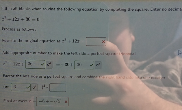 Fill in all blanks when solving the following equation by completing the square. Enter no decima
x^2+12x+30=0
Process as follows: 
Rewrite the original equation as x^2+12x=
Add appropraite number to make the left side a perfect square trinomial
x^2+12x+|36 sigma^4 =-30+|36 sigma^6
Factor the left side as a perfect square and combine the right hand side into one number
sigma^4 )^2=□
Final answers x=-6+-sqrt(5)x