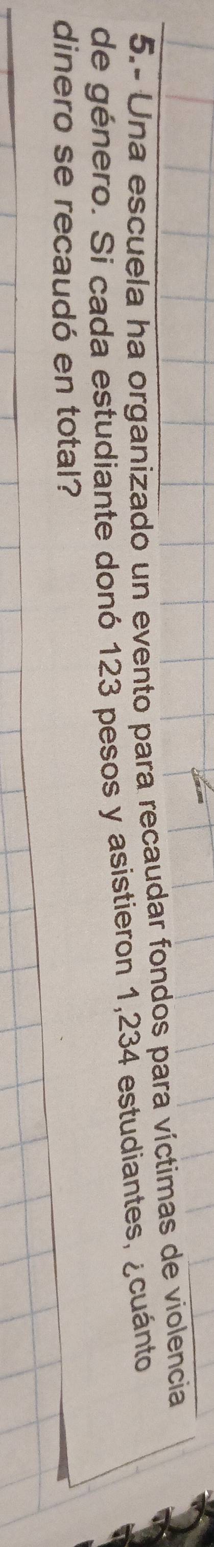 5.- Una escuela ha organizado un evento para recaudar fondos para víctimas de violencia 
de género. Si cada estudiante donó 123 pesos y asistieron 1,234 estudiantes, ¿cuánto 
dinero se recaudó en total?