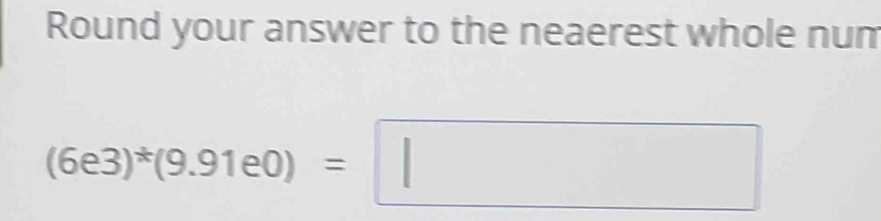 Round your answer to the neaerest whole num
(6e3)^*(9.91e0)=□