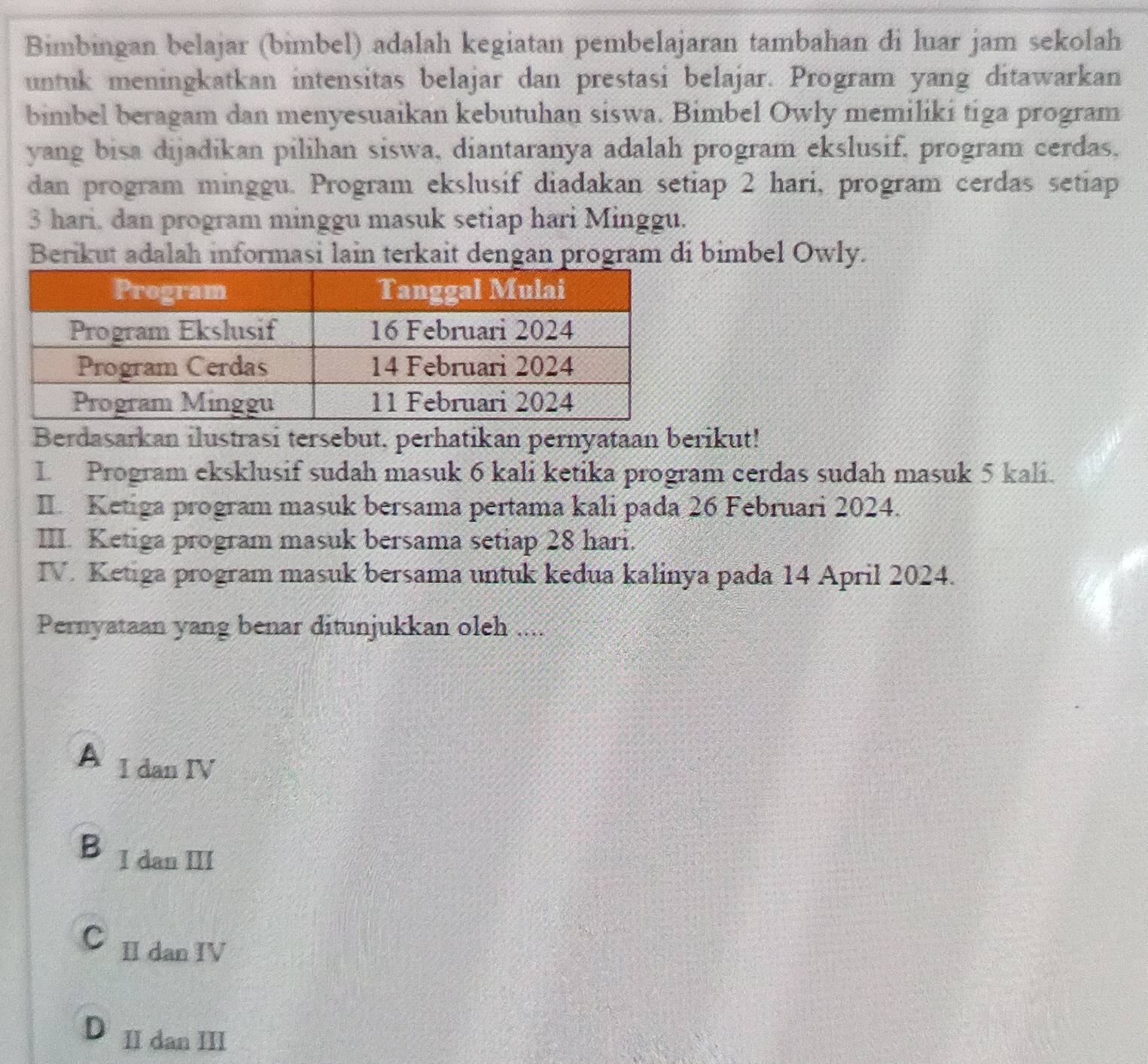 Bimbingan belajar (bimbel) adalah kegiatan pembelajaran tambahan di luar jam sekolah
untuk meningkatkan intensitas belajar dan prestasi belajar. Program yang ditawarkan
bimbel beragam dan menyesuaikan kebutuhan siswa. Bimbel Owly memiliki tiga program
yang bisa dijadikan pilihan siswa, diantaranya adalah program ekslusif, program cerdas,
dan program minggu. Program ekslusif diadakan setiap 2 hari, program cerdas setiap
3 hari, dan program minggu masuk setiap hari Minggu.
Berikut adalah informasi lain terkait dengan program di bimbel Owly.
Berdasarkan ilustrasi tersebut, perhatikan pernyataan berikut!
L Program eksklusif sudah masuk 6 kali ketika program cerdas sudah masuk 5 kali.
II. Ketiga program masuk bersama pertama kali pada 26 Februari 2024.
III. Ketiga program masuk bersama setiap 28 hari.
IV. Ketiga program masuk bersama untuk kedua kalinya pada 14 April 2024.
Pernyataan yang benar ditunjukkan oleh ....
A I dan IV
B I dan III
C II dan IV
D II dan III