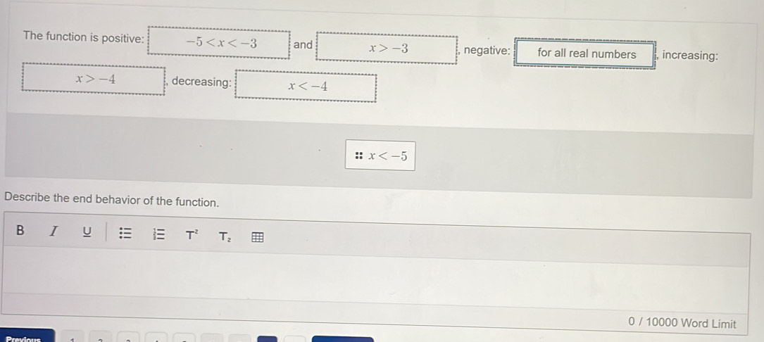 The function is positive: -5 and x>-3 , negative: for all real numbers , increasing:
x>-4 , decreasing: x
:: x
Describe the end behavior of the function. 
B I U : T^2 T_2
0 / 10000 Word Limit 
Previous