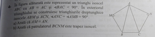 In figura alăturată este reprezentat un triunghi isoscel
ABC cu ABequiv AC și ∠ BAC<90°. In exteriorul 
triunghiului se construiesc triunghiurile dreptunghice 
isoscele ABM și ACN, ∠ ANC=∠ AMB=90°. 
a) Aratã cã AMequiv AN. 
b) Arată că patrulaterul BCNM este trapez isoscel.