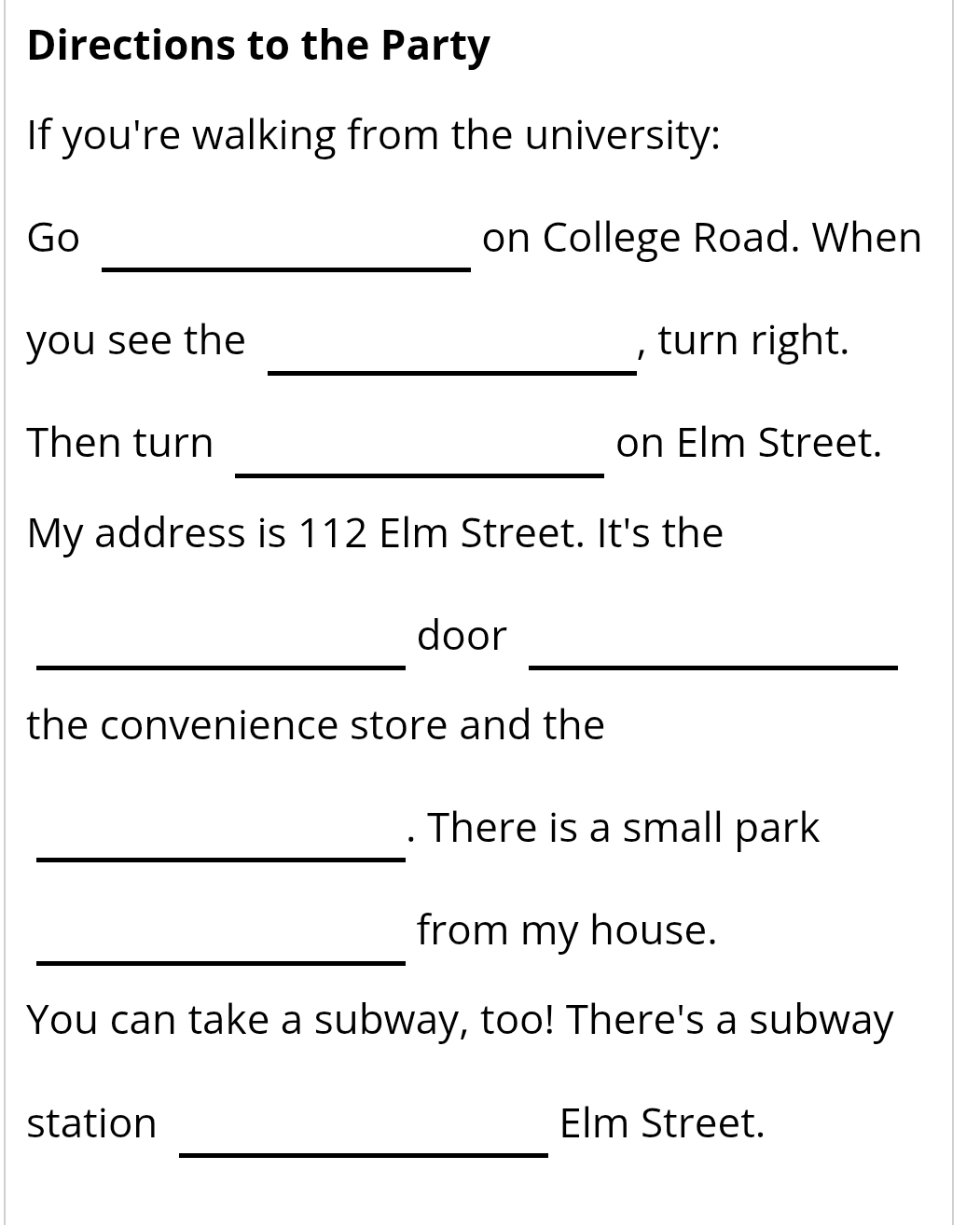 Directions to the Party 
If you're walking from the university: 
_ 
Go on College Road. When 
_ 
you see the , turn right. 
_ 
Then turn on Elm Street. 
My address is 112 Elm Street. It's the 
__ 
door 
the convenience store and the 
_ 
. There is a small park 
_ 
from my house. 
You can take a subway, too! There's a subway 
_ 
station Elm Street.